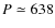 $P \simeq 638$
