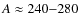 $A \approx 240{-}280$