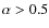 $\alpha>
0.5$