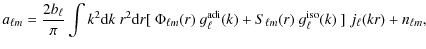 $\displaystyle a_{\ell m}=\frac{2b_{\ell}}{\pi}\int k^2 {\rm d}k ~ r^2 {\rm d}r
...
...) + S_{\ell m}(r) ~
g^{\rm iso}_{\ell}(k) ~ \rbrack ~ j_\ell(kr) + n_{\ell m} ,$