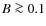 $B\ga0.1$