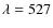 $\lambda = 527$