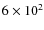 $6 \times 10^2$