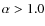 $\alpha > 1.0$