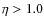 $\eta > 1.0$