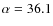 $\alpha =36.1$