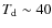 $T_{\rm d}\sim 40$