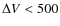 $\Delta V <
500$