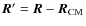 ${\vec R'}={\vec R}-{\vec R}_{\rm CM}$