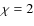 $\chi=2$
