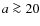 $a \ga 20$