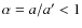 $\alpha=a/a'<1$