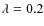 $\lambda=0.2$