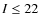 $I\leq22$