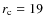 $r_{\rm c} = 19$