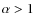 $\alpha > 1$