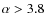 $\alpha > 3.8$