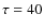 $\tau = 40$