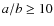 $a/b \geq 10$