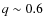 $q \sim 0.6$