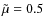 $\tilde{\mu} = 0.5$
