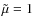 $\tilde{\mu}
= 1$