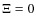 $\Xi = 0$