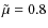 $\tilde{\mu}=0.8$