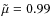 $\tilde{\mu}=0.99$