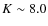 $K \sim 8.0$