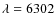 $\lambda = 6302$