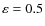 $\varepsilon = 0.5$