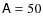 $\mathsf{A}= 50$