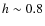 $h \sim 0.8$