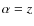 $\alpha=z$