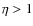 $\eta > 1$