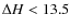 $\Delta H < 13.5$