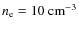 $n_{\rm e} = 10~{\rm cm}^{-3}$