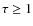 $\tau \ge 1$