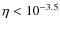 $ \eta < 10^{-3.5} $