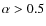 $\alpha>0.5$