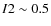 $I2\sim 0.5$