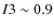 $I3\sim 0.9$
