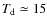 $T_{\rm d}\simeq 15$