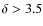 $\delta>3.5$