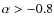 $\alpha>-0.8$