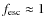 $f_{\rm esc} \approx 1$