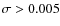 $\sigma > 0.005$