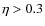 $\eta > 0.3$