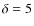 $\delta = 5$